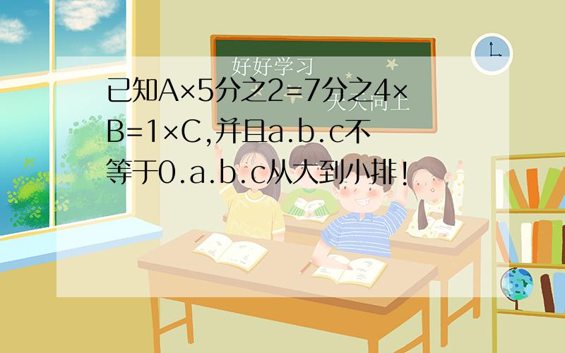 已知A×5分之2=7分之4×B=1×C,并且a.b.c不等于0.a.b.c从大到小排!