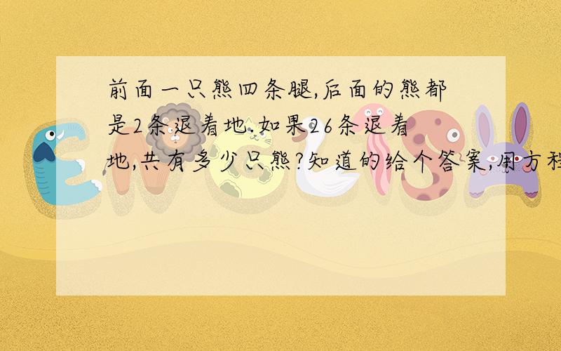 前面一只熊四条腿,后面的熊都是2条退着地.如果26条退着地,共有多少只熊?知道的给个答案,用方程解