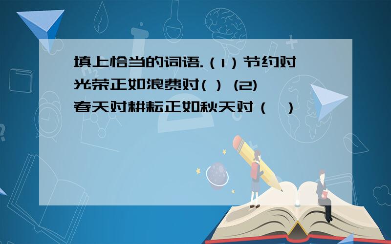 填上恰当的词语.（1）节约对光荣正如浪费对( ) (2)春天对耕耘正如秋天对（ ）