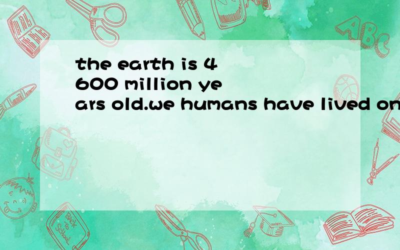 the earth is 4600 million years old.we humans have lived on