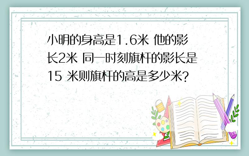 小明的身高是1.6米 他的影长2米 同一时刻旗杆的影长是15 米则旗杆的高是多少米?