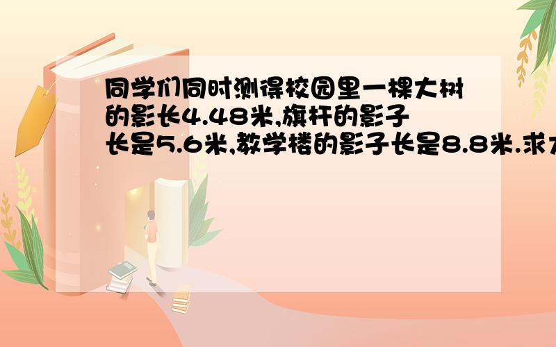 同学们同时测得校园里一棵大树的影长4.48米,旗杆的影子长是5.6米,教学楼的影子长是8.8米.求大树、旗杆、和教学楼的