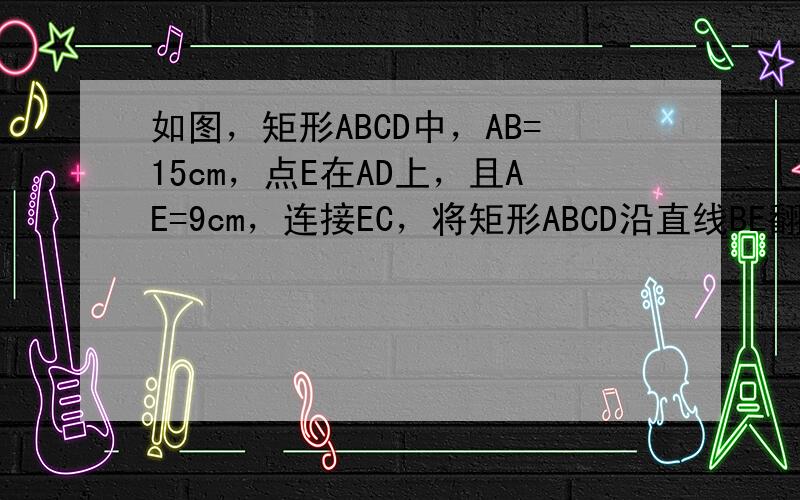 如图，矩形ABCD中，AB=15cm，点E在AD上，且AE=9cm，连接EC，将矩形ABCD沿直线BE翻折，点A恰好落在