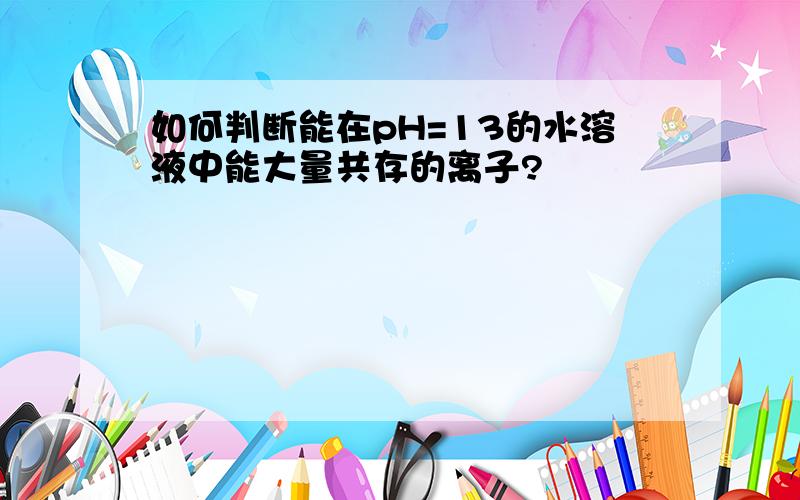 如何判断能在pH=13的水溶液中能大量共存的离子?