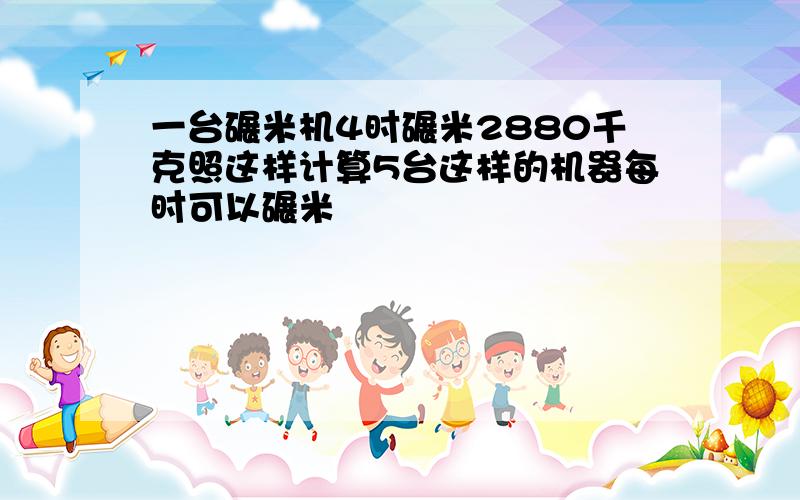 一台碾米机4时碾米2880千克照这样计算5台这样的机器每时可以碾米