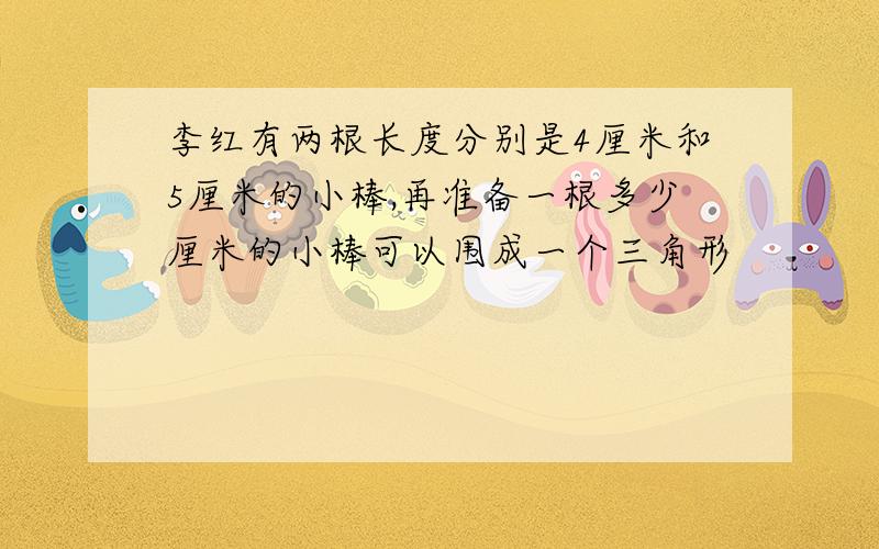 李红有两根长度分别是4厘米和5厘米的小棒,再准备一根多少厘米的小棒可以围成一个三角形