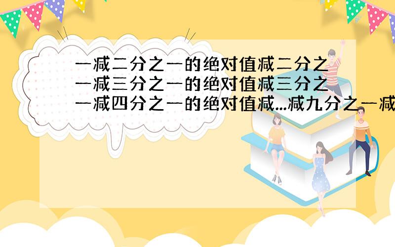 一减二分之一的绝对值减二分之一减三分之一的绝对值减三分之一减四分之一的绝对值减...减九分之一减十分