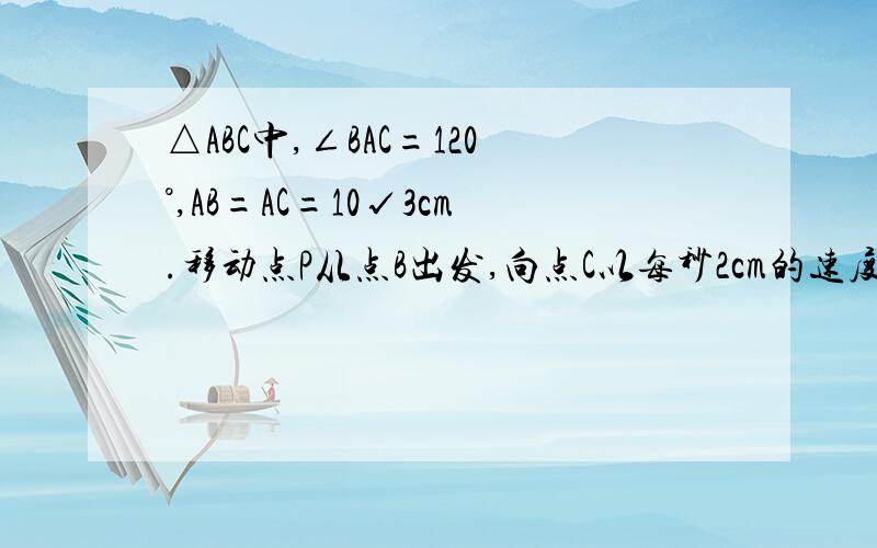 △ABC中,∠BAC=120°,AB=AC=10√3cm.移动点P从点B出发,向点C以每秒2cm的速度移动,问当点P移动