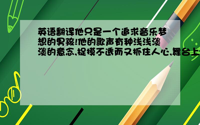 英语翻译他只是一个追求音乐梦想的男孩!他的歌声有种浅浅淡淡的意念,捉摸不透而又抓住人心,舞台上抱着吉他安安静静唱歌的他可