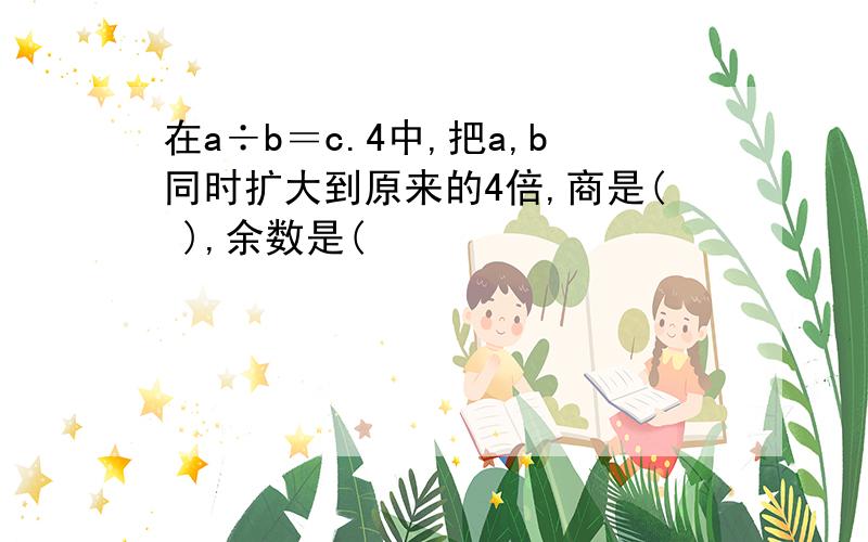 在a÷b＝c.4中,把a,b同时扩大到原来的4倍,商是( ),余数是(