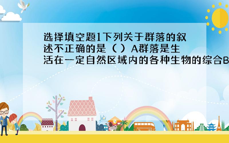 选择填空题1下列关于群落的叙述不正确的是（ ）A群落是生活在一定自然区域内的各种生物的综合B群落是由种群构成的C群落中的