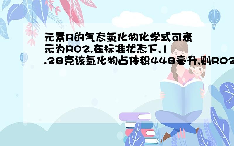 元素R的气态氧化物化学式可表示为RO2.在标准状态下,1.28克该氧化物占体积448毫升,则R02的式量是(),R的相对