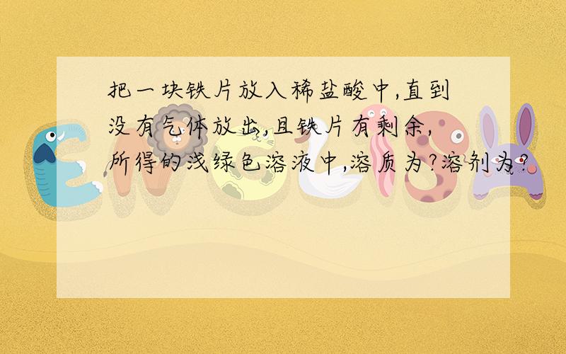 把一块铁片放入稀盐酸中,直到没有气体放出,且铁片有剩余,所得的浅绿色溶液中,溶质为?溶剂为?