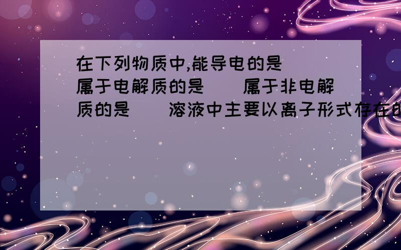 在下列物质中,能导电的是（）属于电解质的是（）属于非电解质的是（）溶液中主要以离子形式存在的是