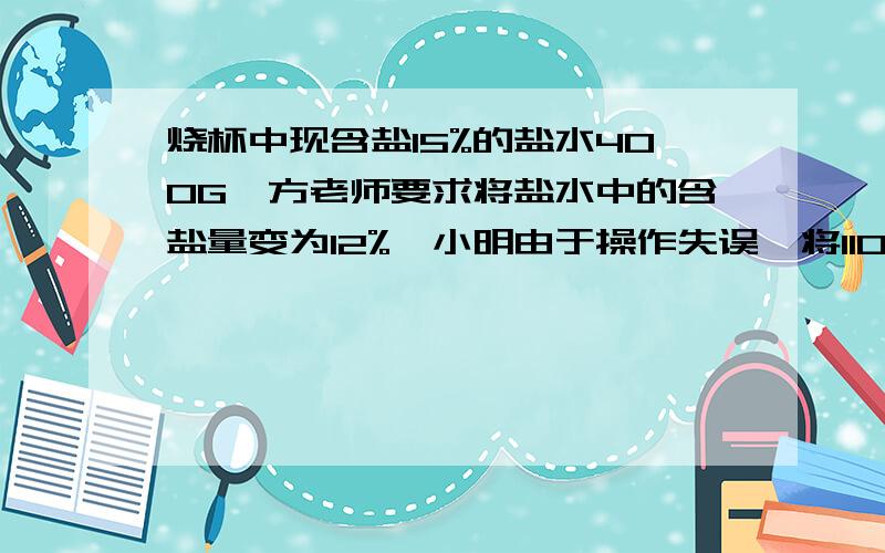 烧杯中现含盐15%的盐水400G,方老师要求将盐水中的含盐量变为12%,小明由于操作失误,将110G的水加进了烧杯,请你