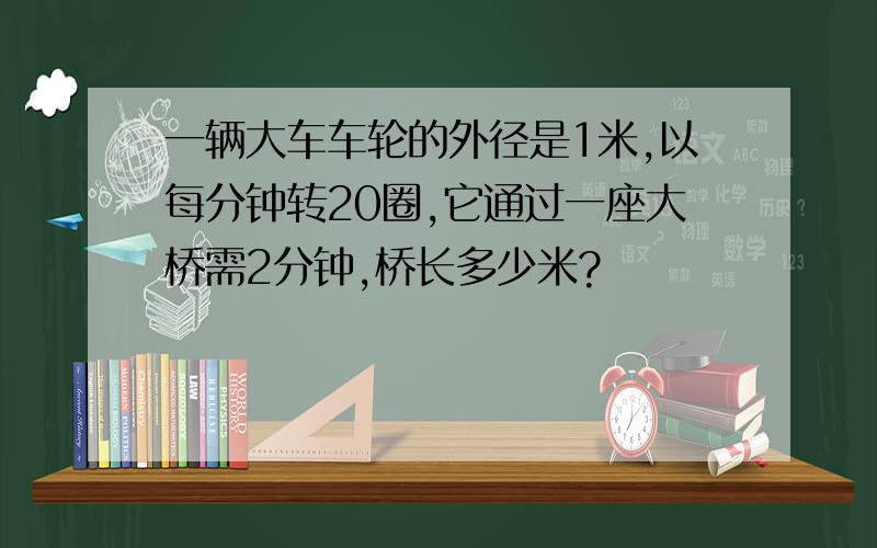 一辆大车车轮的外径是1米,以每分钟转20圈,它通过一座大桥需2分钟,桥长多少米?