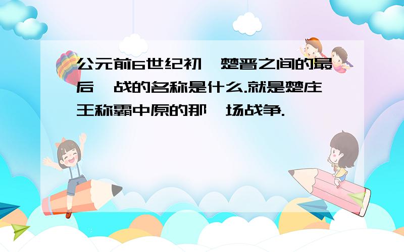 公元前6世纪初,楚晋之间的最后一战的名称是什么.就是楚庄王称霸中原的那一场战争.