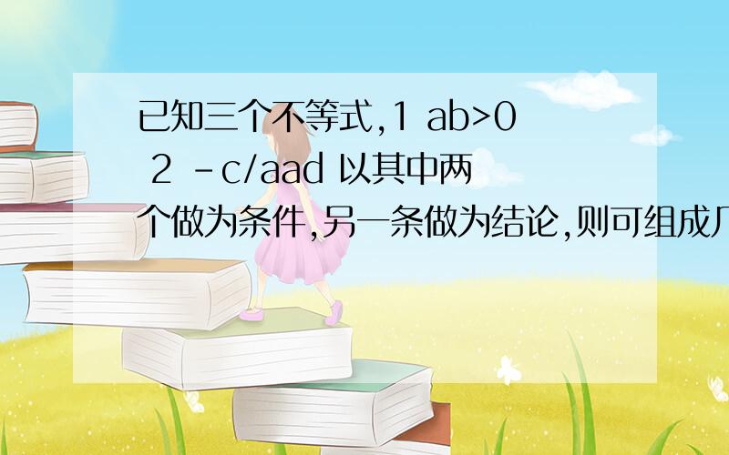 已知三个不等式,1 ab>0 2 -c/aad 以其中两个做为条件,另一条做为结论,则可组成几个真命题