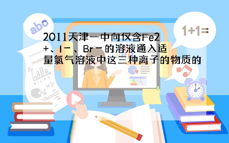 2011天津一中向仅含Fe2+、I－、Br－的溶液通入适量氯气溶液中这三种离子的物质的