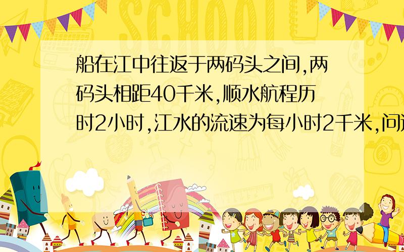 船在江中往返于两码头之间,两码头相距40千米,顺水航程历时2小时,江水的流速为每小时2千米,问这条船的逆水航程为多少小时