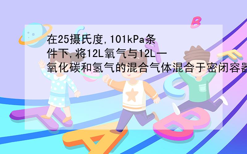 在25摄氏度,101kPa条件下,将12L氧气与12L一氧化碳和氢气的混合气体混合于密闭容器中,用电火花引燃使其充分反应