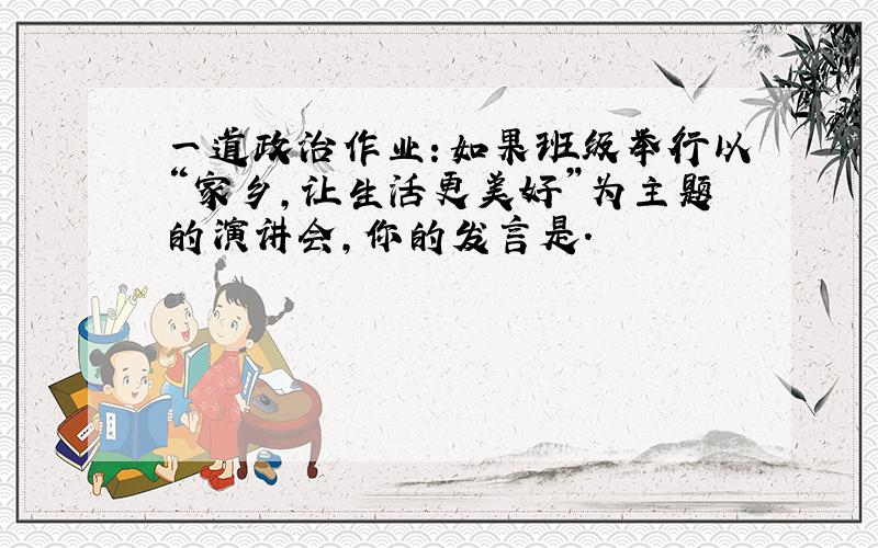 一道政治作业：如果班级举行以“家乡,让生活更美好”为主题的演讲会,你的发言是.