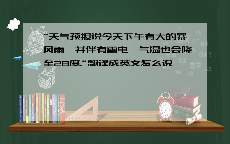 “天气预报说今天下午有大的暴风雨,并伴有雷电,气温也会降至28度.”翻译成英文怎么说