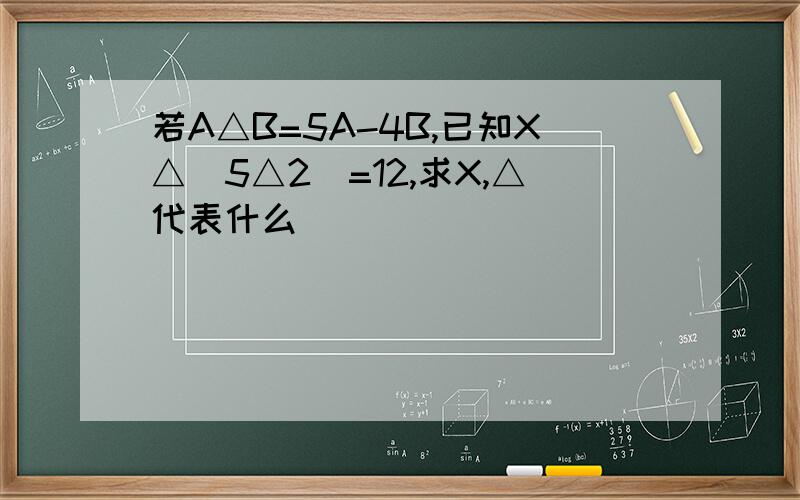 若A△B=5A-4B,已知X△（5△2)=12,求X,△代表什么