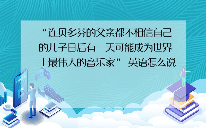 “连贝多芬的父亲都不相信自己的儿子日后有一天可能成为世界上最伟大的音乐家” 英语怎么说