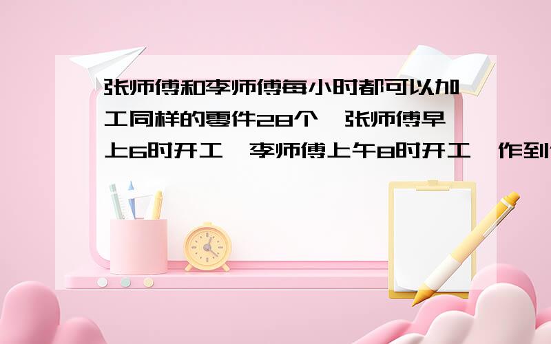 张师傅和李师傅每小时都可以加工同样的零件28个,张师傅早上6时开工,李师傅上午8时开工,作到什么时候,两人加工的零件总数