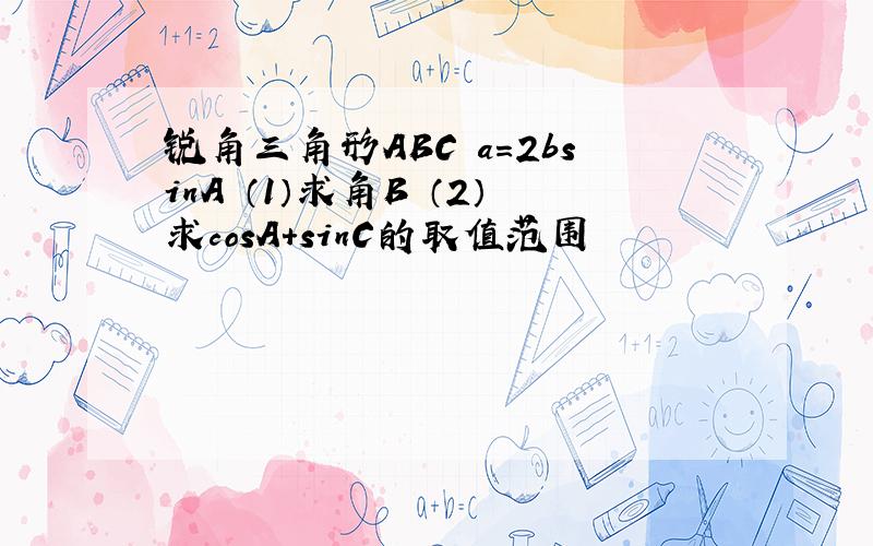 锐角三角形ABC a=2bsinA （1）求角B （2）求cosA+sinC的取值范围