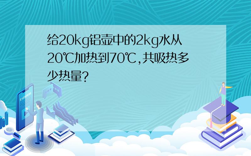 给20kg铝壶中的2kg水从20℃加热到70℃,共吸热多少热量?