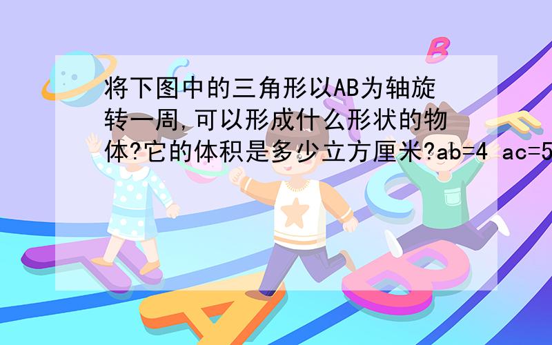 将下图中的三角形以AB为轴旋转一周,可以形成什么形状的物体?它的体积是多少立方厘米?ab=4 ac=5 bc=3