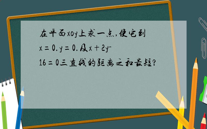 在平面xoy上求一点,使它到x=0.y=0.及x+2y-16=0三直线的距离之和最短?