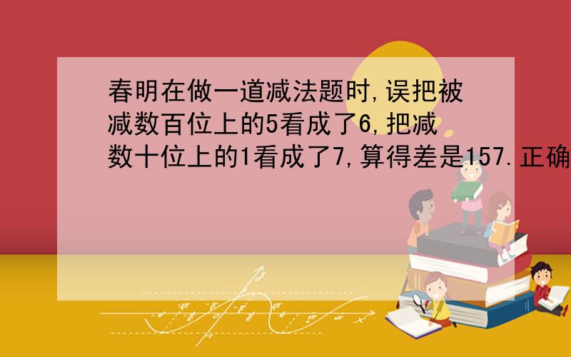 春明在做一道减法题时,误把被减数百位上的5看成了6,把减数十位上的1看成了7,算得差是157.正确结果应该是多少?