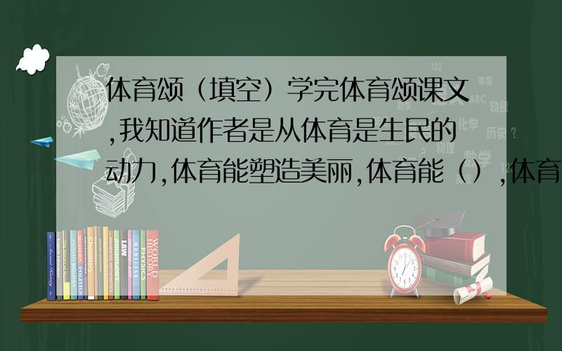 体育颂（填空）学完体育颂课文,我知道作者是从体育是生民的动力,体育能塑造美丽,体育能（）,体育能（）,体育能（）,体育能