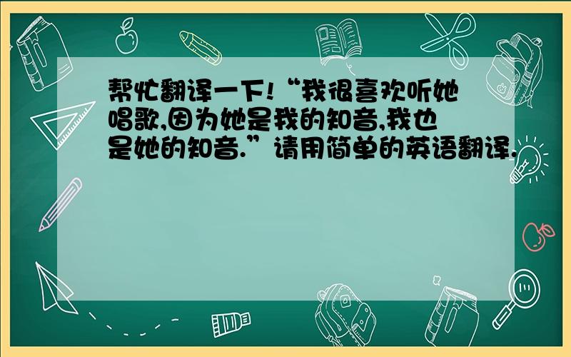 帮忙翻译一下!“我很喜欢听她唱歌,因为她是我的知音,我也是她的知音.”请用简单的英语翻译.