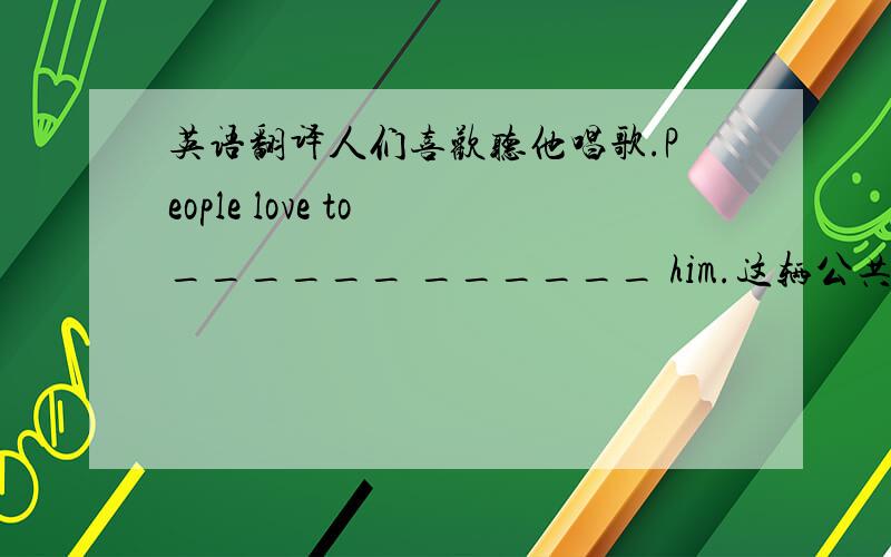 英语翻译人们喜欢听他唱歌.People love to ______ ______ him.这辆公共汽车通常在19：15