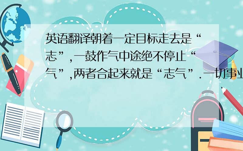 英语翻译朝着一定目标走去是“志”,一鼓作气中途绝不停止“气”,两者合起来就是“志气”.一切事业的成败都取决于此.这句的正