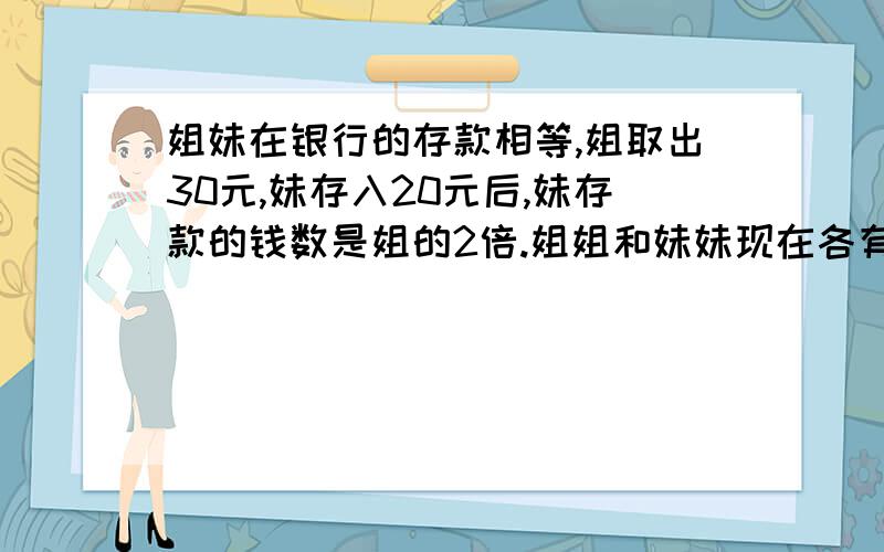 姐妹在银行的存款相等,姐取出30元,妹存入20元后,妹存款的钱数是姐的2倍.姐姐和妹妹现在各有多少存款?