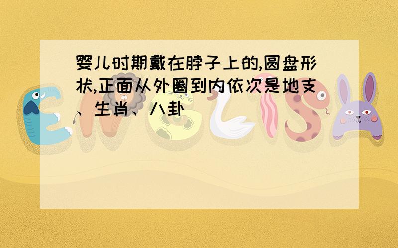 婴儿时期戴在脖子上的,圆盘形状,正面从外圈到内依次是地支、生肖、八卦