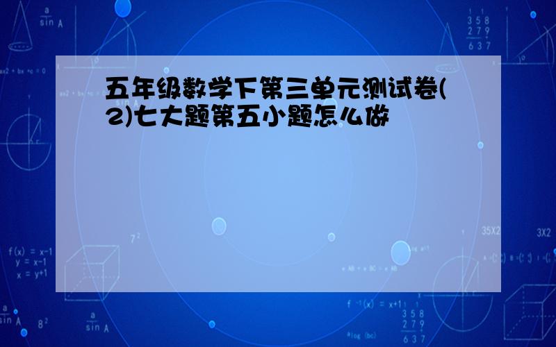 五年级数学下第三单元测试卷(2)七大题第五小题怎么做