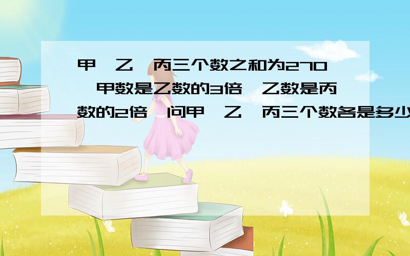 甲、乙、丙三个数之和为270,甲数是乙数的3倍,乙数是丙数的2倍,问甲、乙、丙三个数各是多少?