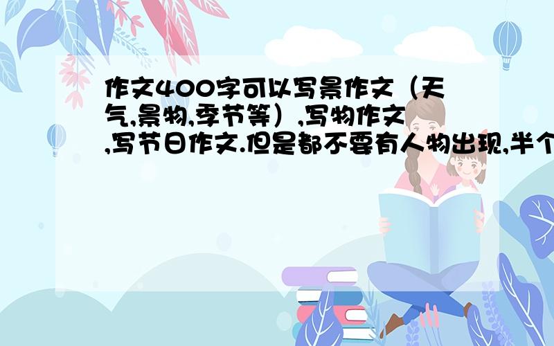 作文400字可以写景作文（天气,景物,季节等）,写物作文,写节日作文.但是都不要有人物出现,半个都不要有.最好是写景物,