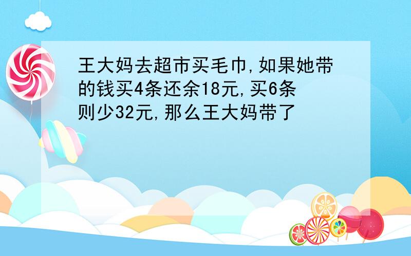 王大妈去超市买毛巾,如果她带的钱买4条还余18元,买6条则少32元,那么王大妈带了