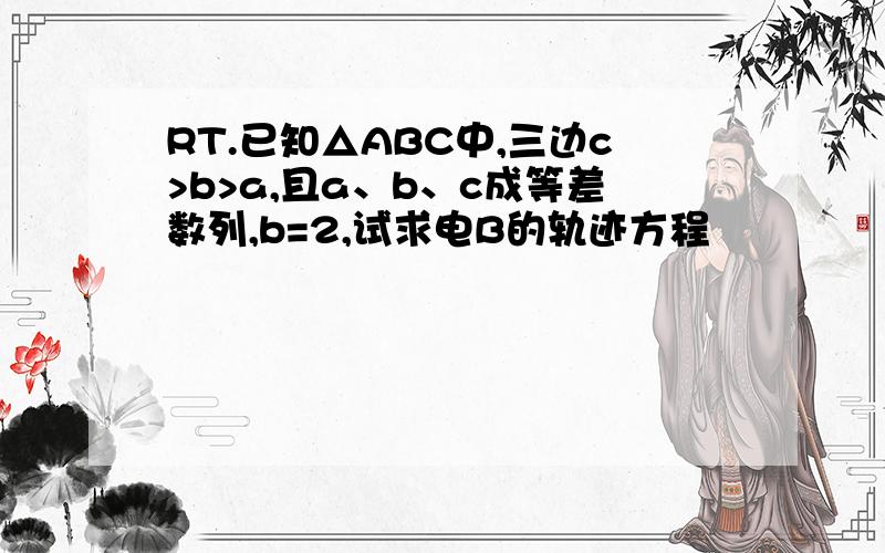 RT.已知△ABC中,三边c>b>a,且a、b、c成等差数列,b=2,试求电B的轨迹方程