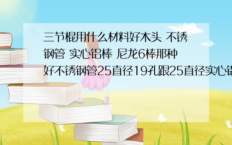 三节棍用什么材料好木头 不锈钢管 实心铝棒 尼龙6棒那种好不锈钢管25直径19孔跟25直径实心铝同样700长那个刚性更好