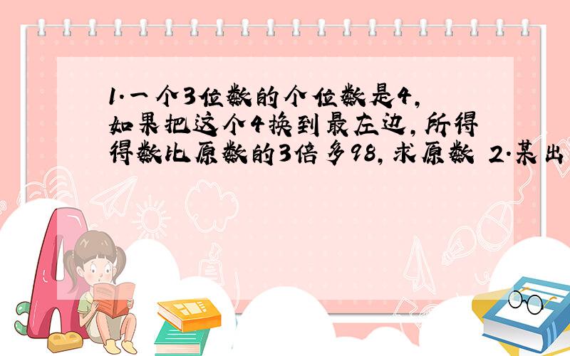 1.一个3位数的个位数是4,如果把这个4换到最左边,所得得数比原数的3倍多98,求原数 2.某出租公司有出租车