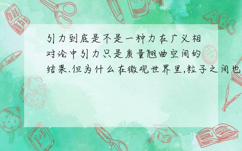 引力到底是不是一种力在广义相对论中引力只是质量翘曲空间的结果.但为什么在微观世界里,粒子之间也有引力呢?引力是力不是啊