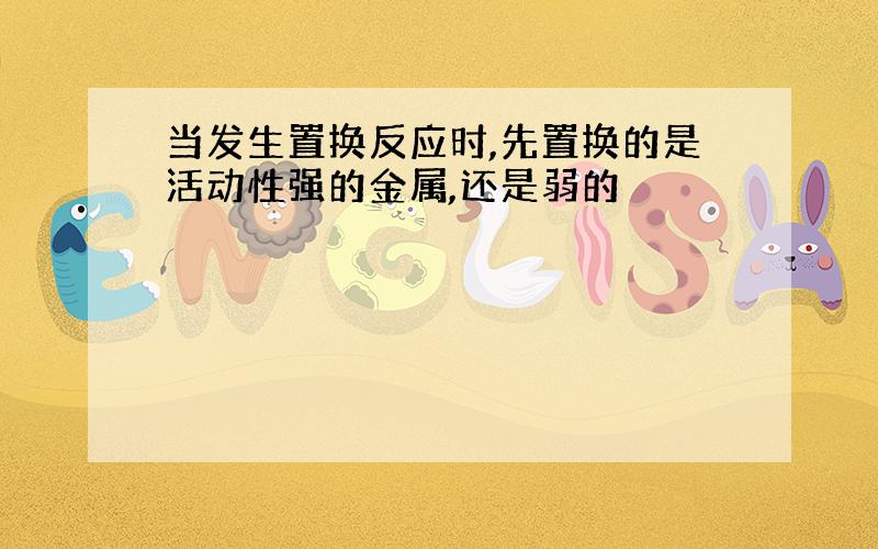 当发生置换反应时,先置换的是活动性强的金属,还是弱的